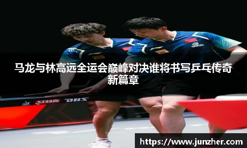 马龙与林高远全运会巅峰对决谁将书写乒乓传奇新篇章