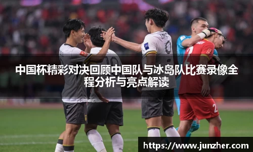 中国杯精彩对决回顾中国队与冰岛队比赛录像全程分析与亮点解读