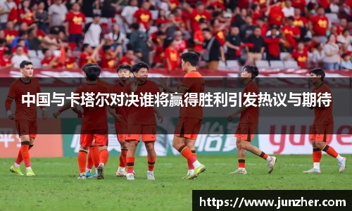 beats365中国与卡塔尔对决谁将赢得胜利引发热议与期待